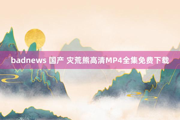 badnews 国产 灾荒熊高清MP4全集免费下载