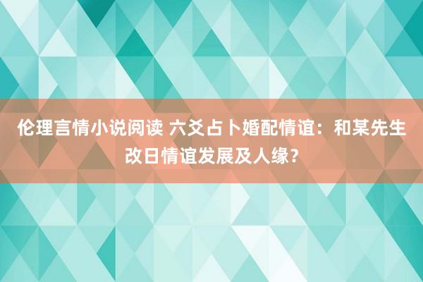 伦理言情小说阅读 六爻占卜婚配情谊：和某先生改日情谊发展及人缘？