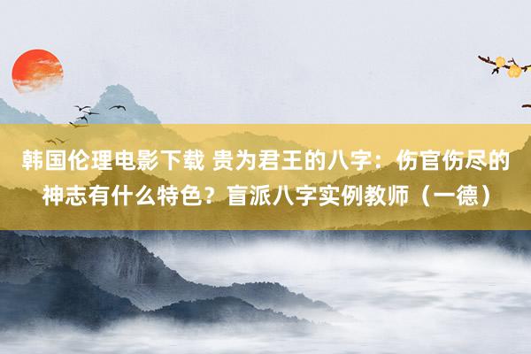 韩国伦理电影下载 贵为君王的八字：伤官伤尽的神志有什么特色？盲派八字实例教师（一德）