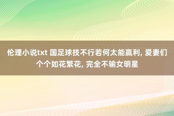 伦理小说txt 国足球技不行若何太能赢利， 爱妻们个个如花繁花， 完全不输女明星