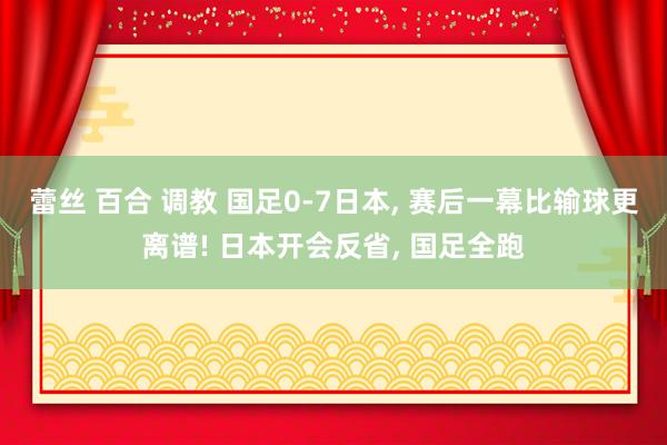 蕾丝 百合 调教 国足0-7日本， 赛后一幕比输球更离谱! 日本开会反省， 国足全跑