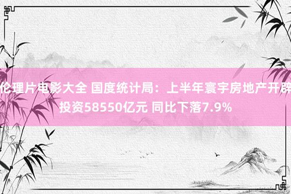 伦理片电影大全 国度统计局：上半年寰宇房地产开辟投资58550亿元 同比下落7.9%