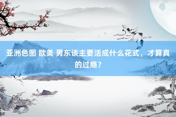 亚洲色图 欧美 男东谈主要活成什么花式，才算真的过瘾？