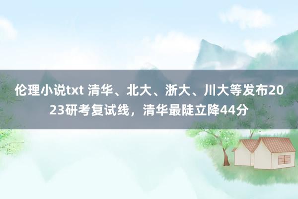 伦理小说txt 清华、北大、浙大、川大等发布2023研考复试线，清华最陡立降44分