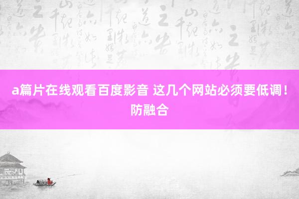 a篇片在线观看百度影音 这几个网站必须要低调！防融合