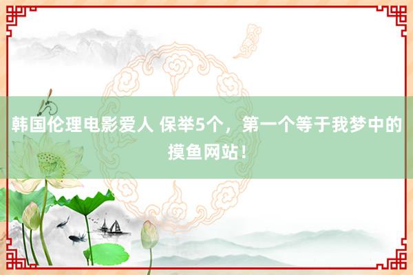 韩国伦理电影爱人 保举5个，第一个等于我梦中的摸鱼网站！