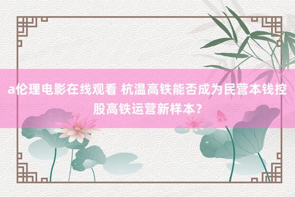 a伦理电影在线观看 杭温高铁能否成为民营本钱控股高铁运营新样本？