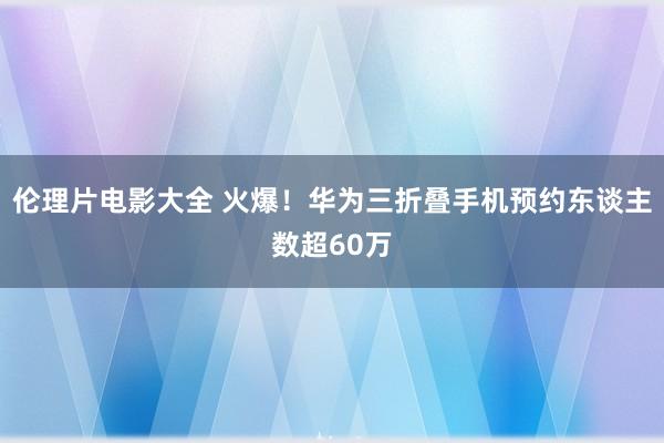 伦理片电影大全 火爆！华为三折叠手机预约东谈主数超60万