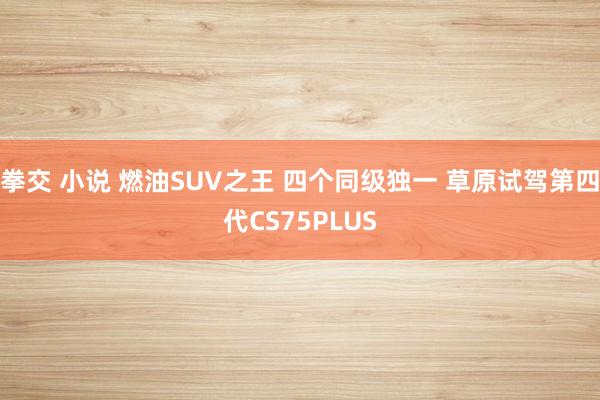 拳交 小说 燃油SUV之王 四个同级独一 草原试驾第四代CS75PLUS