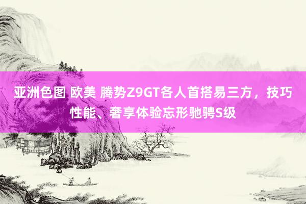 亚洲色图 欧美 腾势Z9GT各人首搭易三方，技巧性能、奢享体验忘形驰骋S级