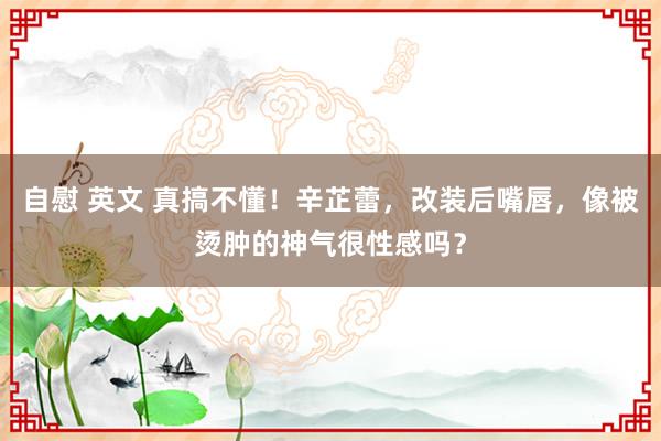 自慰 英文 真搞不懂！辛芷蕾，改装后嘴唇，像被烫肿的神气很性感吗？