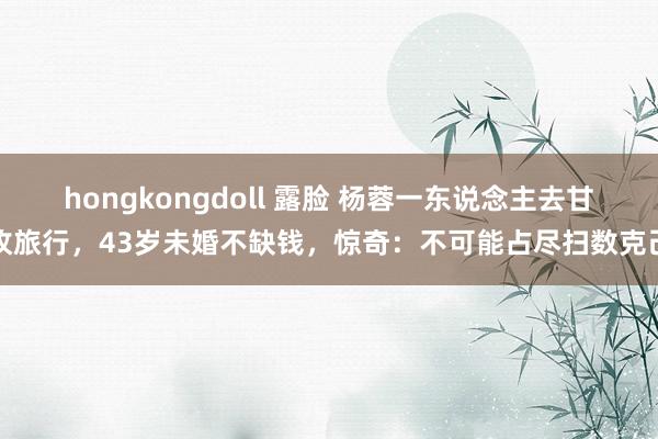 hongkongdoll 露脸 杨蓉一东说念主去甘孜旅行，43岁未婚不缺钱，惊奇：不可能占尽扫数克己