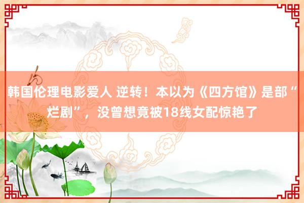 韩国伦理电影爱人 逆转！本以为《四方馆》是部“烂剧”，没曾想竟被18线女配惊艳了