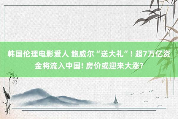 韩国伦理电影爱人 鲍威尔“送大礼”! 超7万亿资金将流入中国! 房价或迎来大涨?