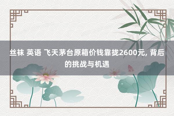 丝袜 英语 飞天茅台原箱价钱靠拢2600元， 背后的挑战与机遇