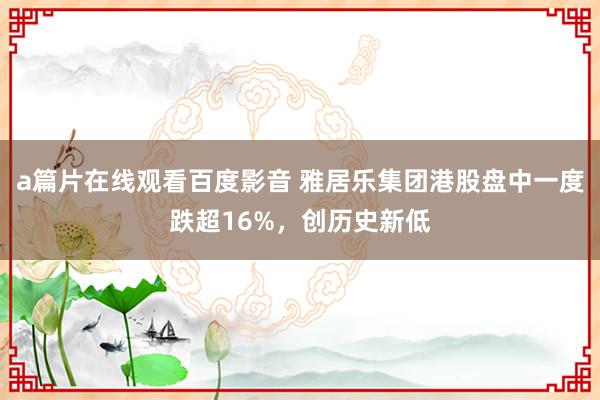 a篇片在线观看百度影音 雅居乐集团港股盘中一度跌超16%，创历史新低