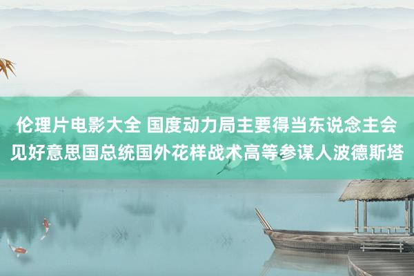 伦理片电影大全 国度动力局主要得当东说念主会见好意思国总统国外花样战术高等参谋人波德斯塔