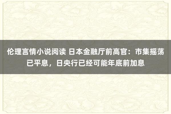 伦理言情小说阅读 日本金融厅前高官：市集摇荡已平息，日央行已经可能年底前加息