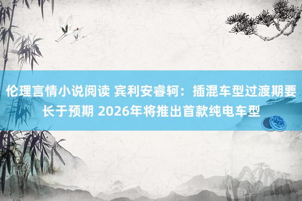 伦理言情小说阅读 宾利安睿轲：插混车型过渡期要长于预期 2026年将推出首款纯电车型