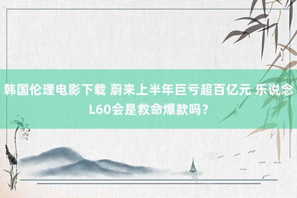 韩国伦理电影下载 蔚来上半年巨亏超百亿元 乐说念L60会是救命爆款吗？