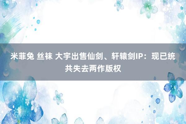 米菲兔 丝袜 大宇出售仙剑、轩辕剑IP：现已统共失去两作版权