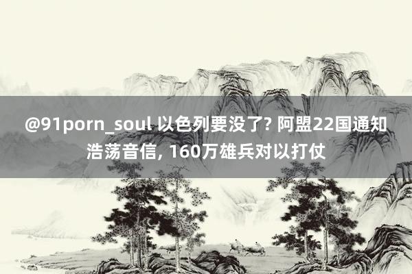 @91porn_soul 以色列要没了? 阿盟22国通知浩荡音信， 160万雄兵对以打仗