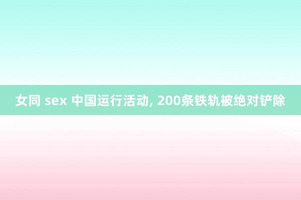 女同 sex 中国运行活动， 200条铁轨被绝对铲除