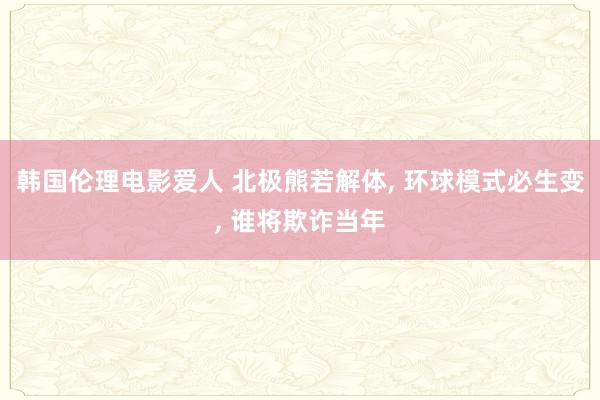 韩国伦理电影爱人 北极熊若解体， 环球模式必生变， 谁将欺诈当年