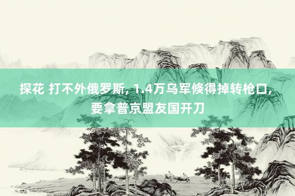 探花 打不外俄罗斯， 1.4万乌军倏得掉转枪口， 要拿普京盟友国开刀