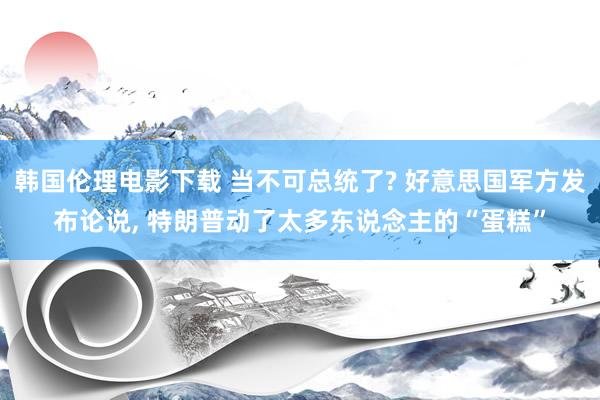 韩国伦理电影下载 当不可总统了? 好意思国军方发布论说， 特朗普动了太多东说念主的“蛋糕”