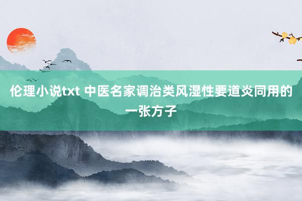 伦理小说txt 中医名家调治类风湿性要道炎同用的一张方子