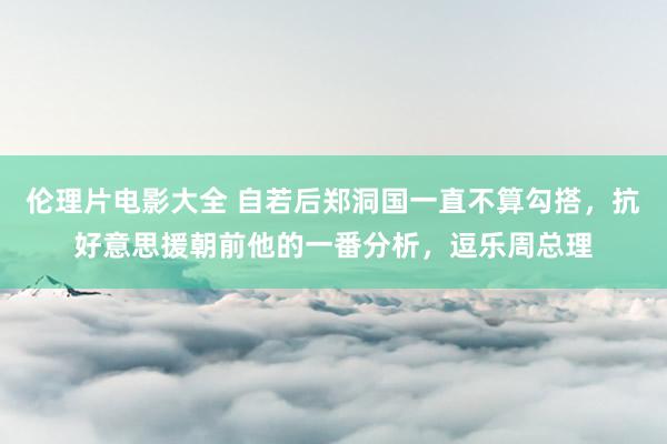 伦理片电影大全 自若后郑洞国一直不算勾搭，抗好意思援朝前他的一番分析，逗乐周总理