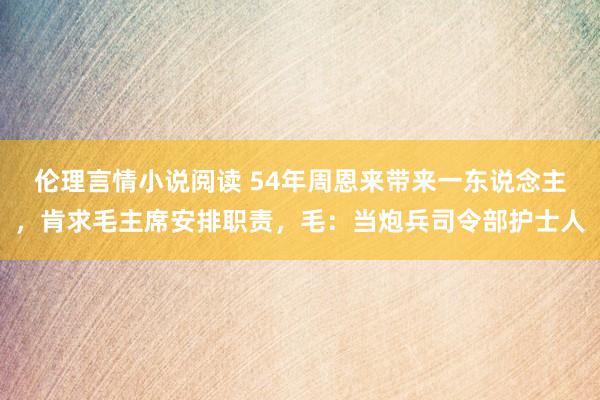 伦理言情小说阅读 54年周恩来带来一东说念主，肯求毛主席安排职责，毛：当炮兵司令部护士人