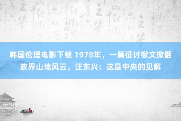 韩国伦理电影下载 1978年，一篇征讨檄文掀翻政界山地风云，汪东兴：这是中央的见解