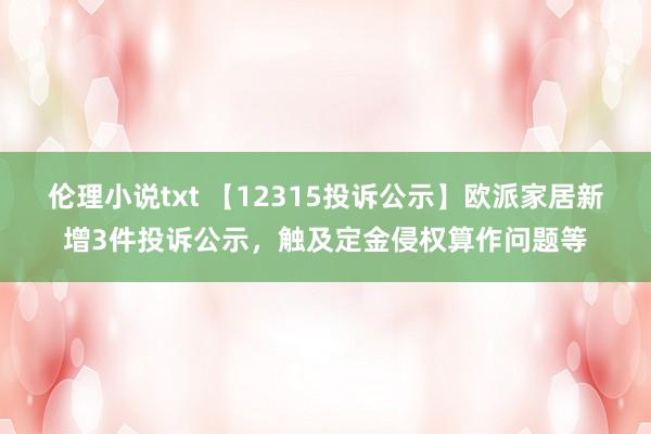 伦理小说txt 【12315投诉公示】欧派家居新增3件投诉公示，触及定金侵权算作问题等