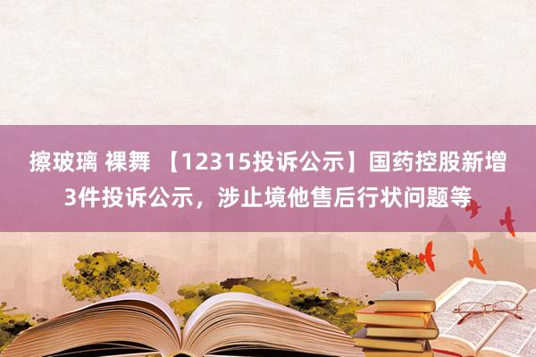 擦玻璃 裸舞 【12315投诉公示】国药控股新增3件投诉公示，涉止境他售后行状问题等