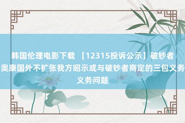 韩国伦理电影下载 【12315投诉公示】破钞者投诉奥康国外不扩张我方昭示或与破钞者商定的三包义务问题