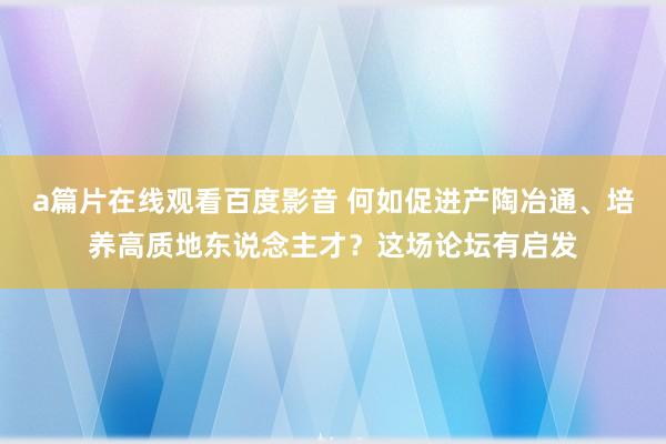 a篇片在线观看百度影音 何如促进产陶冶通、培养高质地东说念主才？这场论坛有启发