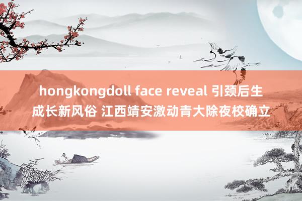 hongkongdoll face reveal 引颈后生成长新风俗 江西靖安激动青大除夜校确立