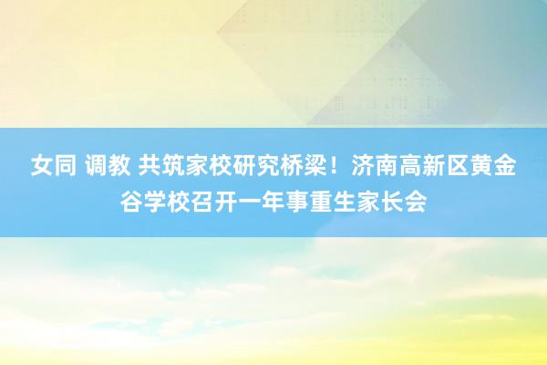 女同 调教 共筑家校研究桥梁！济南高新区黄金谷学校召开一年事重生家长会