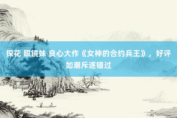 探花 眼镜妹 良心大作《女神的合约兵王》，好评如潮斥逐错过