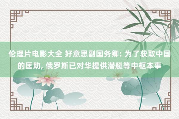 伦理片电影大全 好意思副国务卿: 为了获取中国的匡助， 俄罗斯已对华提供潜艇等中枢本事