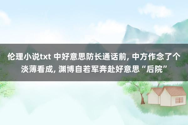 伦理小说txt 中好意思防长通话前， 中方作念了个淡薄看成， 渊博自若军奔赴好意思“后院”