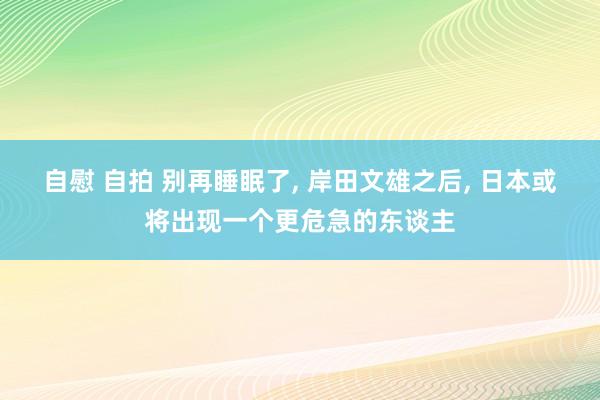 自慰 自拍 别再睡眠了， 岸田文雄之后， 日本或将出现一个更危急的东谈主