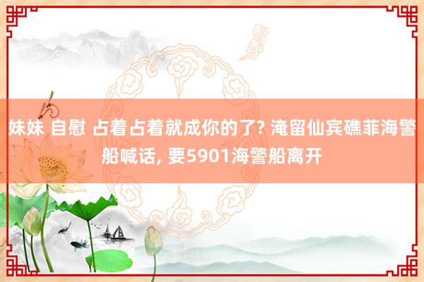 妹妹 自慰 占着占着就成你的了? 淹留仙宾礁菲海警船喊话， 要5901海警船离开