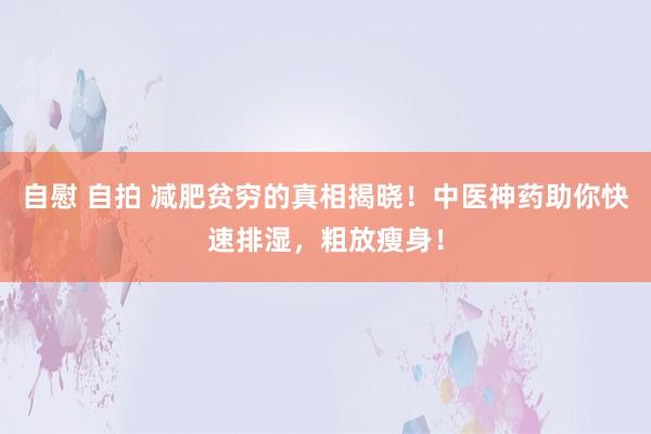 自慰 自拍 减肥贫穷的真相揭晓！中医神药助你快速排湿，粗放瘦身！