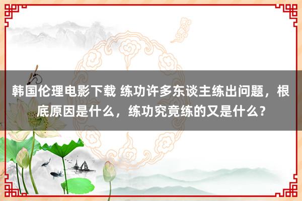 韩国伦理电影下载 练功许多东谈主练出问题，根底原因是什么，练功究竟练的又是什么？