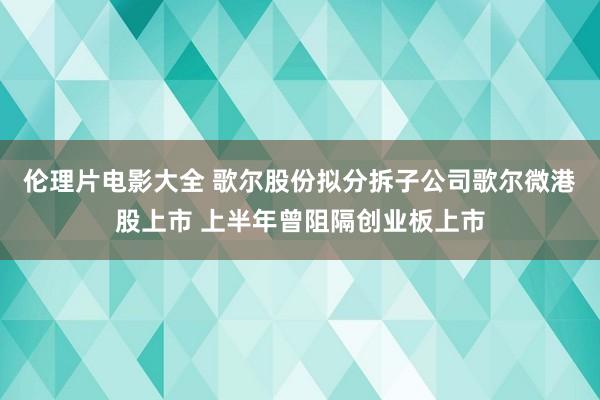 伦理片电影大全 歌尔股份拟分拆子公司歌尔微港股上市 上半年曾阻隔创业板上市