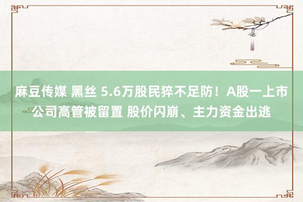 麻豆传媒 黑丝 5.6万股民猝不足防！A股一上市公司高管被留置 股价闪崩、主力资金出逃