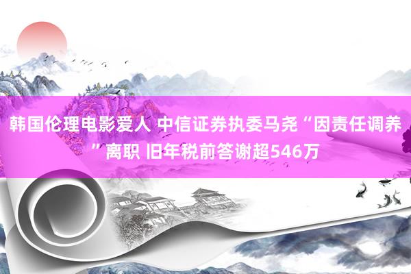 韩国伦理电影爱人 中信证券执委马尧“因责任调养”离职 旧年税前答谢超546万